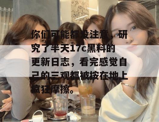 你们可能都没注意，研究了半天17c黑料的更新日志，看完感觉自己的三观都被按在地上疯狂摩擦。