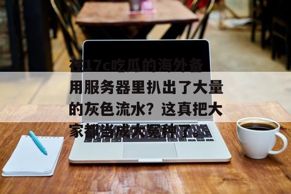 在17c吃瓜的海外备用服务器里扒出了大量的灰色流水？这真把大家都当成大冤种了。