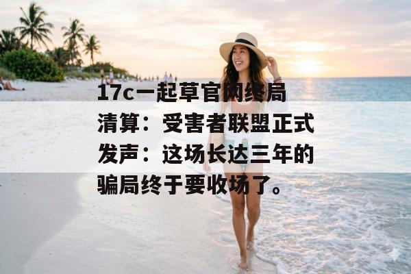 17c一起草官网终局清算：受害者联盟正式发声：这场长达三年的骗局终于要收场了。