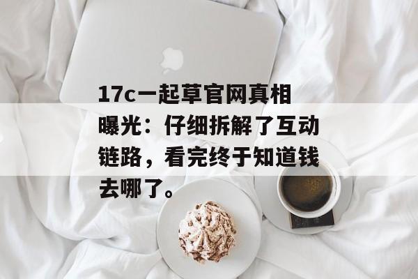 17c一起草官网真相曝光:仔细拆解了互动链路,看完终于知道钱去哪了。