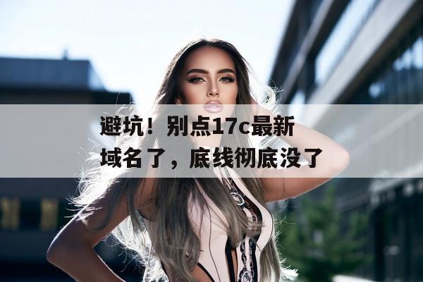 避坑！别点17c最新域名了，底线彻底没了