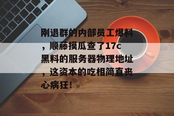 刚退群的内部员工爆料，顺藤摸瓜查了17c黑料的服务器物理地址，这资本的吃相简直丧心病狂！
