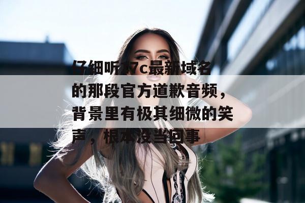 仔细听17c最新域名的那段官方道歉音频，背景里有极其细微的笑声，根本没当回事
