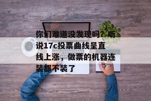 你们难道没发现吗？听说17c投票曲线呈直线上涨，做票的机器连装都不装了