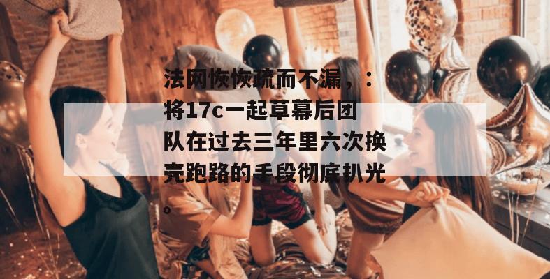 法网恢恢疏而不漏,:将17c一起草幕后团队在过去三年里六次换壳跑路的手段彻底扒光。