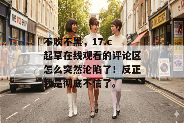 不吹不黑，17.c 起草在线观看的评论区怎么突然沦陷了！反正我是彻底不信了。