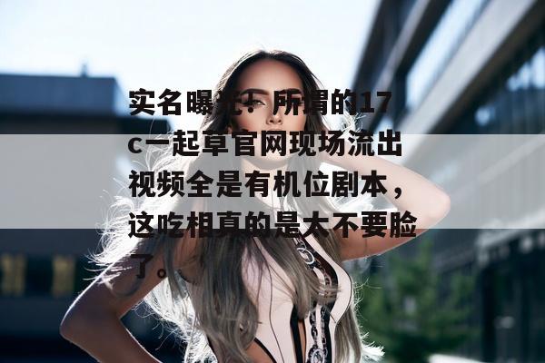 实名曝光！所谓的17c一起草官网现场流出视频全是有机位剧本，这吃相真的是太不要脸了。