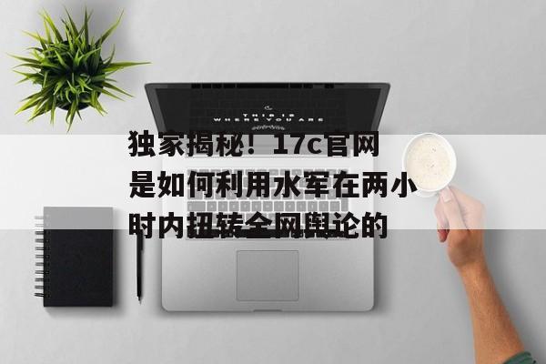 独家揭秘！17c官网是如何利用水军在两小时内扭转全网舆论的