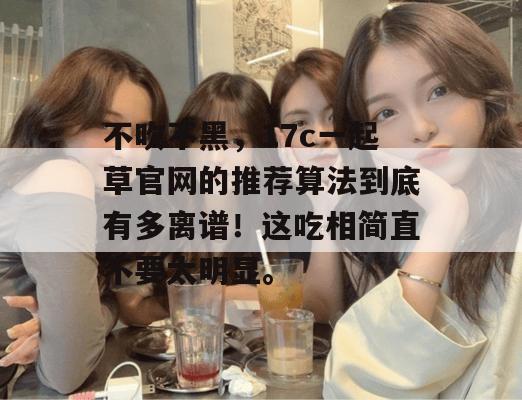 不吹不黑,17c一起草官网的推荐算法到底有多离谱!这吃相简直不要太明显。