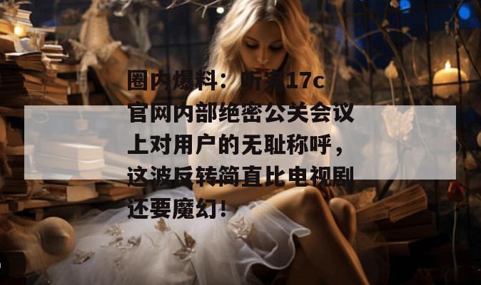 圈内爆料:听完17c官网内部绝密公关会议上对用户的无耻称呼,这波反转简直比电视剧还要魔幻!