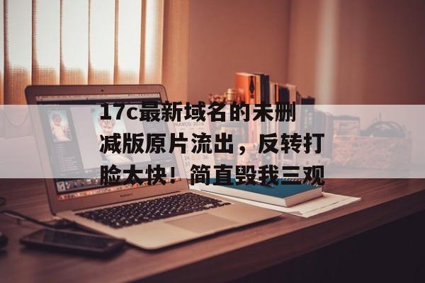 17c最新域名的未删减版原片流出，反转打脸太快！简直毁我三观