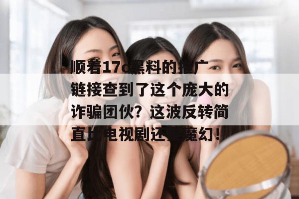 顺着17c黑料的推广链接查到了这个庞大的诈骗团伙？这波反转简直比电视剧还要魔幻！