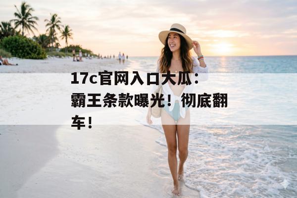17c官网入口大瓜：霸王条款曝光！彻底翻车！