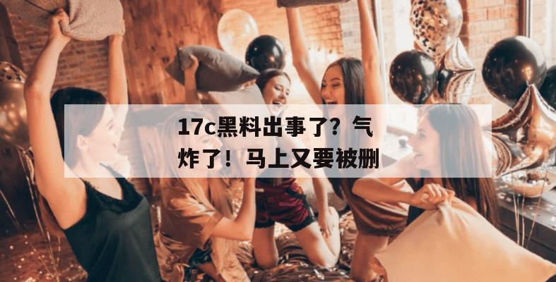 17c黑料出事了?气炸了!马上又要被删