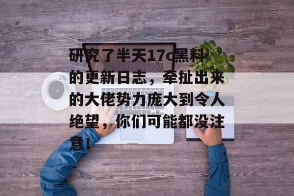 研究了半天17c黑料的更新日志,牵扯出来的大佬势力庞大到令人绝望,你们可能都没注意!