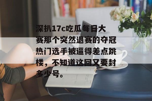 深扒17c吃瓜每日大赛那个突然退赛的夺冠热门选手被逼得差点跳楼,不知道这回又要封多少号。