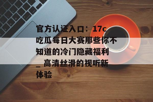 官方认证入口:17c吃瓜每日大赛那些你不知道的冷门隐藏福利 _ 高清丝滑的视听新体验