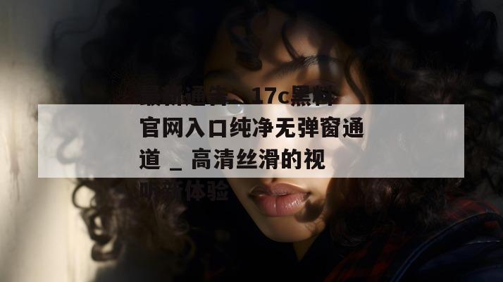 最新通告:17c黑料官网入口纯净无弹窗通道 _ 高清丝滑的视听新体验