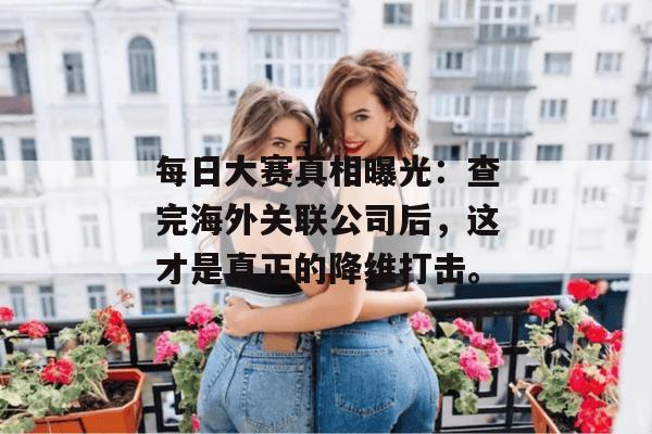 每日大赛真相曝光:查完海外关联公司后,这才是真正的降维打击。