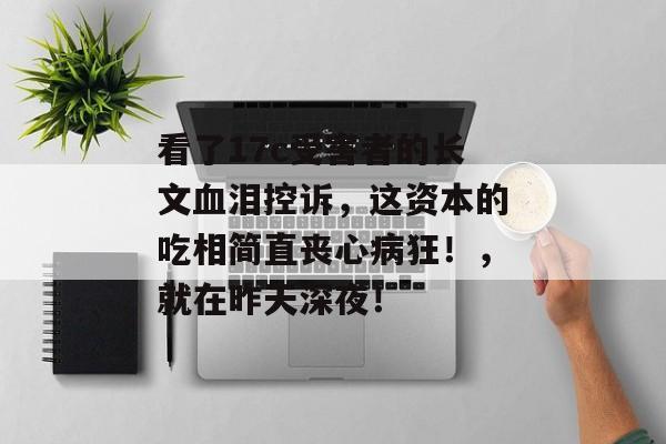 看了17c受害者的长文血泪控诉,这资本的吃相简直丧心病狂!,就在昨天深夜!