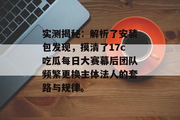 实测揭秘:解析了安装包发现,摸清了17c吃瓜每日大赛幕后团队频繁更换主体法人的套路与规律。