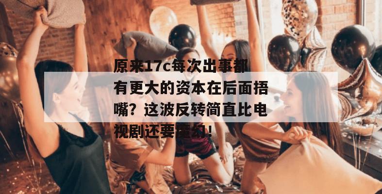 原来17c每次出事都有更大的资本在后面捂嘴?这波反转简直比电视剧还要魔幻!