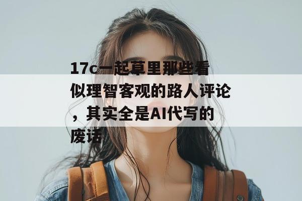 17c一起草里那些看似理智客观的路人评论,其实全是AI代写的废话